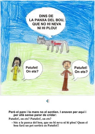 Però el pare i la mare no el sentien. I anaven per aquí i per allà sense parar de cridar: Patufet!, on ets? Patufet!, on ets? - Sóc a la panxa del bou, que no hi neva ni hi plou! Quan el bou farà un pet sortirà en Patufet!! 