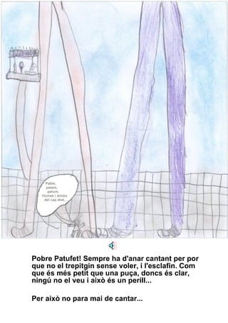 Pobre Patufet! Sempre ha d'anar cantant per por que no el trepitgin sense voler, i l'esclafin. Com que és més petit que una puça, doncs és clar, ningú no el veu i això és un perill...  Per això no para mai de cantar... 