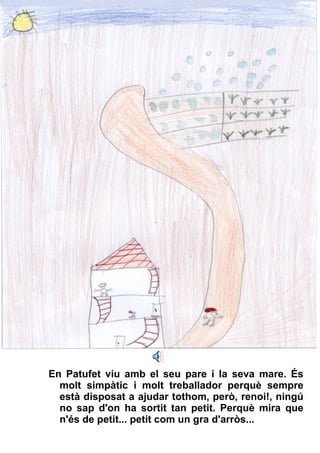 En Patufet viu amb el seu pare i la seva mare. És molt simpàtic i molt treballador perquè sempre està disposat a ajudar tothom, però, renoi!, ningú no sap d'on ha sortit tan petit. Perquè mira que n'és de petit... petit com un gra d'arròs... 