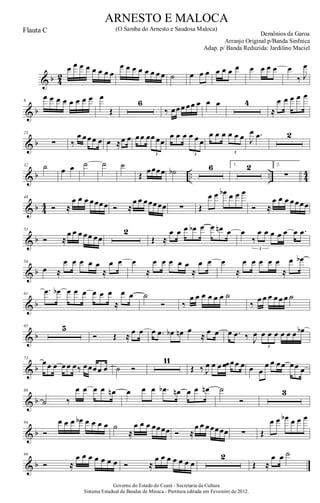 & b 4
2
œ œ œ œ œ œ œ œ
œ œ œ œ œ œ œ œ ˙ œ œ œ œ œ œ œ œ œ œ œ œ
‰ J
œ
& b
8
œ œ œ œ œ œ œ œ œ
Œ
6
‰ œœœ œœ œ œ œ 4
≈
œ œ œ œ œ
& b
23
∑ ‰
œ œœœ œ œ ≈œ œ œœ œœ œœ
3
œ œ œ œ œ œ
3
œ œ œ œ œ œ
3
J
œ .œ 2
& b .. .. 4
4
32 ˙ œ œ ˙ ˙ ˙
Œ œœœœ ˙b 6 1. 2 2.
∑
& b 44
48
Ó ≈
œ œ œ œœœœ Ó ≈
œ œ œœœœœ ∑ Œ
œ œ œb œ œ œ
Ó ≈
œ œ œ œœœœ
& b
53
Ó ≈
œ œ œ œœ œœ
2
Œ ≈
œ œ œ œb œ œ œn œ œ
‰
œ œ œ œ œ œ .œ
3
& b
58
œ ≈
œ œ œ œ œ
≈
œ œ œ
≈
œ œ œ œ œ
≈
œ œ œ
≈
œ œ œ œ œ
≈
œ œb
& b
61
.œ œb œ œ œ œ œ œ
≈
œ œ ˙
Ó ‰
œ œ œ œ œ œ ˙
‰
œ œ œ œ œ œ ˙
& b
65 5
Ó Œ ≈ œ œ œ .œ œb œn œ
≈ œ œ œ .œ ‰ J
œ œ œ œ œ œ œ œb
3
& b
73
œœ œ œœ œ‰ œœœœ œ ˙ Ó
11
Œ ‰ J
œ œ œ œœ œœ œ œ œ
œ œ œœ œœ œ
& b
88
˙ ‰
œ œ œ œ œn œ œ œ .œb œn œ œ œn ˙
Ó
3
& b
94
Ó
œ œ œ œb œ œ œ œ ˙
≈
œ œ œ œœœœ Ó ≈
œ œ œœœœœ ∑ Œ
œ œ œb œ œ œ
& b
99
Ó ≈
œ œ œ œ œ œ œ Ó ≈
œ œ œ œ œ œ œ
2
Œ ≈
œ œ ˙
Governo do Estado do Ceará - Secretaria da Cultura
Sistema Estadual de Bandas de Música.- Partitura editada em Fevereiro de 2012.
ARNESTO E MALOCA
Demônios da Garoa
Flauta C (O Samba do Arnesto e Saudosa Maloca)
Arranjo Original p/Banda Sinfnica
Adap. p/ Banda Reduzida: Jardilino Maciel
 
