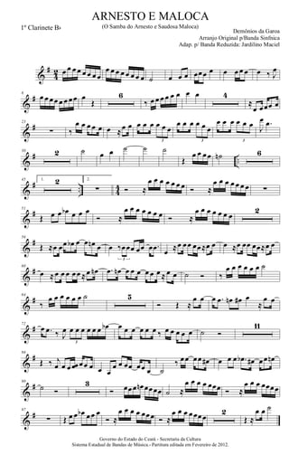 &
#
4
2 œ œ œ œ œ œ œ œ
œ œ œ œ œ œ œ œ ˙ œ œ œ œœœ œ œ œ œ œ œ ‰ J
œ
&
#8
œ œ œœ œ œ œœ œ
Œ
6
‰ œ œ œ œ œ œ œ œ 4
≈
œ œœœ œ
&
#23
∑ ‰
œ œ œ œ œ œ ≈œ œ œ œ œ œ œ œ
3
œ œ œ œ œ œ
3
œ œ œ œ œ œ
3
J
œ .œ
&
# ..
30 2 ˙ œ œ ˙ ˙ ˙
Œ
œ œ œœ ˙n 6
&
# .. 4
4
45 1. 2 2.
∑ Ó ≈
œ œ œ œ œ œ œ Ó ≈
œ œ œ œ œ œ œ ∑
&
#51
Œ œ œ œb œ œ œ
Ó ≈
œ œ œ œ œ œ œ Ó ≈
œ œ œ œ œ œ œ
2
&
#56
Œ ≈œ œœ œb œ œ œn œ œ ‰œœœ œœ œ .œ
3
œ ≈œ œœ œœ≈œ œ œ ≈œ œœ œœ≈œ œ
&
#60
œ ≈œ œ œ œœ ≈œ œn .œ œn œ œ œ œ œ œ ≈ œ œ ˙ Ó ‰
œ œ œ œ œ œ ˙
&
#64
‰
œ œ œ œ œ œ ˙ 5
Ó Œ ≈
œ œ œ .œ œn œ# œ
≈
œ œ
&
#72
œ .œ ‰ J
œ œ œ œ œ œ œ œb
3
œ œ œ œ œ œ ‰ œ œ œ œ œ ˙ Ó
11
&
#86
Œ ‰ j
œ œ œ œœ œœ œ œ œ
œ œ œœ œœ œ ˙
‰ œœ œœ œ# œ œ œ .œb œ# œœ œn
&
#90
˙ Ó
3
Ó œœœ œn œœœœ ˙ ≈
œ œ œ œ œœœ Ó ≈
œ œ œ œœœœ
&
#97
∑ Œ œ œ œb œœ œ
Ó ≈
œ œ œ œ œœœ Ó ≈
œ œ œ œœœœ
2
Œ ≈
œ œ ˙
Governo do Estado do Ceará - Secretaria da Cultura
Sistema Estadual de Bandas de Música.- Partitura editada em Fevereiro de 2012.
ARNESTO E MALOCA
Demônios da Garoa
1º Clarinete Bb (O Samba do Arnesto e Saudosa Maloca)
Arranjo Original p/Banda Sinfnica
Adap. p/ Banda Reduzida: Jardilino Maciel
 