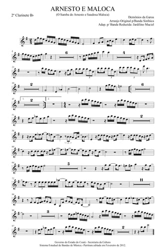 &
#
4
2 œ œ œ œ œ œ œ œ
œ œ œ œ œ œ œ œ ˙ œ œ œ œœœ œ œ œ œ œ œ ‰ J
œ
&
#8
œ œ œœ œ œ œœ œ
Œ
6
‰ œ œ œ œ œ œ œ œ 4
≈
œ œœœ œ
&
#23
∑ ‰
œ œ œ œ œ œ ≈œ œ œ œ œ œ œ œ
3
œ œ œ œ œ œ
3
œ œ œ œ œ œ
3
J
œ .œ
&
# ..
30 2
˙ œ œb ˙ ˙ ˙ Œ
œ œ œ œ ˙n 6
&
# .. 4
4
45 1. 2 2.
∑ Ó ≈
œ œ œ œ œ œ œ Ó ≈
œ œ œ œ œ œ œ ∑
&
#51
Œ œ œ œb œ œ œ
Ó ≈
œ œ œ œ œ œ œ Ó ≈
œ œ œ œ œ œ œ
2
&
#56
Œ ≈œ œœ œb œ œ œn œ œ ‰œœœ œœ œ .œ
3
œ ≈œ œœ œœ≈œ œ œ ≈œ œœ œœ≈œ œ
&
#60
œ ≈ œ œ œ œ œ ≈ œ œn .œ œn œ œ œ œ œ œ ≈ œ œ ˙ Ó ‰ œœœœœœ˙
&
#64
‰ œ œ œ œ œ œ ˙ 5
Ó Œ ≈
œ œ œ .œ œn œ# œ
≈
œ œ
&
#72
œ .œ ‰ J
œ œ œ œ œ œ œ œb
3
œ œ œ œ œ œ ‰ œ œ œ œ œ ˙ Ó
11
&
#86
Œ ‰ j
œ œ œ œœ œœ œ œ œ
œ œ œœ œœ œ ˙
‰ œœ œœ œ# œ œ œ .œb œ# œœ œn
&
#90
˙ Ó
3
Ó œœœ œn œœœœ ˙ ≈
œ œ œ œ œœœ Ó ≈
œ œ œ œœœœ
&
#97
∑ Œ œ œ œb œœ œ
Ó ≈
œ œ œ œ œœœ Ó ≈
œ œ œ œœœœ
2
Œ ≈
œ œ ˙
Governo do Estado do Ceará - Secretaria da Cultura
Sistema Estadual de Bandas de Música.- Partitura editada em Fevereiro de 2012.
ARNESTO E MALOCA
Demônios da Garoa
2º Clarinete Bb (O Samba do Arnesto e Saudosa Maloca)
Arranjo Original p/Banda Sinfnica
Adap. p/ Banda Reduzida: Jardilino Maciel
 