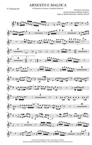 &
#
4
2 œ œ œ œ œ œ œ œ
œ œ œ œ œ œ œ œ ˙ œ œ œ œœœ œ œ œ œ œ œ ‰ J
œ
&
#8
œ œ œœ œ œ œœ œ
Œ
6
‰ œ œ œ œ œ œ œ œ 4
≈
œ œœœ œ
&
#23
∑ ‰
œ œ œ œ œ œ ≈œ œ œ œ œ œ œ œ
3
œ œ œ œ œ œ
3
œ œ œ œ œ œ
3
J
œ .œ
&
# ..
30 2
˙b
œ
œ ˙b ˙ ˙ Œ
œ œ œœ ˙n 6
&
# .. 4
4
45 1. 2 2.
∑ Ó ≈
œ œ œ œ œ œ œ Ó ≈
œ œ œ œ œ œ œ ∑
&
#51
Œ œ œ œb œ œ œ
Ó ≈
œ œ œ œ œ œ œ Ó ≈
œ œ œ œ œ œ œ
2
&
#56
Œ ≈œ œœ œb œ œ œn œ œ ‰œœœ œœ œ .œ
3
œ ≈œ œœ œœ≈œ œ œ ≈œ œœ œœ≈œ œ
&
#60
œ ≈ œ œ œ œ œ ≈ œ œn .œ œn œ œ œ œ œ œ ≈ œ œ ˙ Ó ‰ œœœœœœ˙
&
#64
‰ œ œ œ œ œ œ ˙
5
Ó Œ ≈ œ œ œ .œ œ œ œ ≈ œ œ
&
#72
œ .œ ‰ J
œ œ œ œ œ œ œ œb
3
œ œ œ œ œ œ ‰ œ œ œ œ œ ˙ Ó
11
&
#86
Œ ‰ j
œ œ œ œœ œœ œ œ œ
œ œ œœ œœ œ ˙
‰ œœ œ œ œb œ œ œ .œn œ œœ œ
&
#90
˙ Ó
3
Ó œœœœœœœœ ˙ ≈
œ œ œ œ œœœ Ó ≈
œ œ œ œœœœ
&
#97
∑ Œ œ œ œb œœ œ
Ó ≈
œ œ œ œ œœœ Ó ≈
œ œ œ œœœœ
2
Œ ≈
œ œ ˙
Governo do Estado do Ceará - Secretaria da Cultura
Sistema Estadual de Bandas de Música.- Partitura editada em Fevereiro de 2012.
ARNESTO E MALOCA
Demônios da Garoa
3º Clarinete Bb (O Samba do Arnesto e Saudosa Maloca)
Arranjo Original p/Banda Sinfnica
Adap. p/ Banda Reduzida: Jardilino Maciel
 