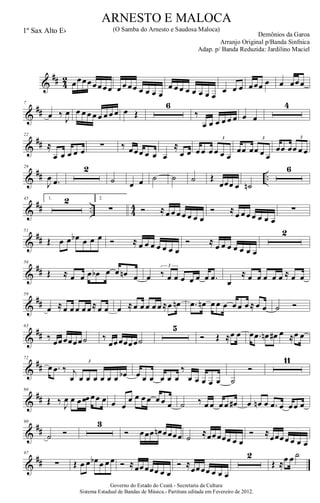 &
## 4
2 œœœœœœœœ œ œ œœ œ œ œ œ
œ œ œ œ œ œ œ œ
œ œ œ œœœ œ œ œœœ
&
##
7
œ ‰
J
œ œ œ œ œ œ œ œ œ œ Œ
6
‰
œ œ œ œ œ œ œ œ
4
&
##
22
≈
œ œ œ œ œ
∑ ‰ œœœ œ œ œ
≈
œ œ œ œ œ œ œ œ
3
œœ œœ œ œ
3
œœ œœ œ œ
3
&
## ..
29
J
œ .œ
2
˙ œ œ ˙ ˙ ˙ Œ
œœœ œ ˙n
6
&
## .. 4
4
45 1. 2 2.
∑ Ó ≈œ œ œ œ œ œ œ
Ó ≈œ œ œ œ œ œ œ
∑
&
##
51
Œ œ œ œb œ œ œ Ó ≈ œ œ œ œ œ œ œ
Ó ≈ œ œ œ œ œ œ œ
2
&
##
56
Œ ≈ œ œ œ œb œ œ œn œ œ ‰ œ œ œ œ œ œ .œ
3
œ
≈ œ œ œ œ œ ≈ œ œ
&
##
59
œ ≈œ œ œ œ œ≈œ œ œ ≈œ œ œ œ œ ≈œ œn .œ œn œ œ œ œ œ œ ≈ œ œ ˙ Ó
&
##
63
‰ œœœœœœ˙ ‰
œœœœœœ˙
5
Ó Œ ≈œ œ œ .œ œn œ# œ ≈œ œ
&
##
72
œ .œ ‰ j
œ œ œ œ œ œ œ œb
3
œ œ œ œ œ œ
‰
œ œ œ œ œ ˙
Ó
11
&
##
86
Œ ‰ J
œ œ œ œœ œœ œ œ œ
œ œ œ œ œ œ œ ˙ ‰ œ œ œ œ œ# œ œn œ .œ œ œœ œ
&
##
90
˙ Ó
3
Ó œœœ œn œœœœ ˙ ≈œœœœœ œ œ
Ó ≈œœœœ œ œ œ
&
##
97
∑ Œ œ œ œb œ œ œ Ó ≈œœœœœ œ œ
Ó ≈
œœœœ œ œ œ
2
Œ ≈œ œ ˙
Governo do Estado do Ceará - Secretaria da Cultura
Sistema Estadual de Bandas de Música.- Partitura editada em Fevereiro de 2012.
ARNESTO E MALOCA
Demônios da Garoa
1º Sax Alto Eb (O Samba do Arnesto e Saudosa Maloca)
Arranjo Original p/Banda Sinfnica
Adap. p/ Banda Reduzida: Jardilino Maciel
 