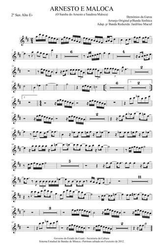 &
## 4
2 œ œ œ œ œ œ œ œ œœœœ œœœœ
œœ œœ œœœœ œœœ œ œ œ œ œœœ œœœ
&
##
7
œ ‰ J
œ œ œ œ œ
œ
Œ
6
‰ œœœœœœ œ œ 4
≈œ œœœ œ
&
##
23
∑ ‰ œœœœ œ œ ≈œ œ œœ œœœœ
3
œœ œœœœ
3
œœ œœœœ
3
J
œ .œ 2
&
## .. ..
32
˙ œ œb ˙ ˙ ˙
Œ œœœœ ˙n
6 1. 2
&
## 4
4
47 2.
∑ Ó ≈
œœœœœœœ Ó ≈œœœœœœœ ∑ Œ
œ œ œb œ œ œ
&
##
52
Ó ≈
œœœœœœœ Ó ≈œœœœœœœ
2
Œ ≈
œ œ œ œb œ œ œn œ
&
##
57
œ
‰
œ œ œ œ œ œ .œ
3
œ ≈ œb œ œ œn œ
≈ œ œb œ ≈ œb œ œ œn œ
≈ œ œb
&
##
60
œ ≈
œ œ œ œ œ
≈
œ œn .œ œn œ œ œ œ œ œ
≈
œ œ ˙
Ó ‰ œœœœœœ˙
&
##
64
‰ œ œ œ œ œ œ ˙ 5
Ó Œ ≈
œ œ œ .œ œ œ œ
≈
œ œ
&
##
72
œ .œ
‰
J
œ œ œ œ œ œ œ œb
3
œ œ œ œ œ œ ‰ œ œ œ œ œ ˙ Ó
11
&
##
86
Œ ‰ J
œ œ œ œ œ œ œ œ œ
œ œ œ œ œ œ œ ˙
‰ œœ œœ œn œ œ œ .œ# œ œœ œ
&
##
90
˙ Ó
3
Ó
œœœœœœœœ ˙ ≈
œœœœœœœ Ó ≈œœœœœœœ
&
##
97
∑ Œ
œ œ œb œ œ œ
Ó ≈œœœœœœœ Ó ≈œœœœœœœ
2
Œ ≈œ œ ˙
Governo do Estado do Ceará - Secretaria da Cultura
Sistema Estadual de Bandas de Música.- Partitura editada em Fevereiro de 2012.
ARNESTO E MALOCA
Demônios da Garoa
2º Sax Alto Eb (O Samba do Arnesto e Saudosa Maloca)
Arranjo Original p/Banda Sinfnica
Adap. p/ Banda Reduzida: Jardilino Maciel
 