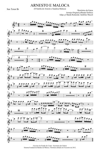 &
#
4
2 ∑
œ œ œ œ œ œ œ œ
œ œ œ œ œ œ œ œ œœœ œ œ œ œ œ œ œ œ œ œ
&
#7 œ
‰ J
œ œ œ œ œ œ
Œ
6
‰ œœœœ œ œ œ œ 4
≈œ œœœ œ
&
#23
∑ ‰
œ œ œ œ œ œ ≈
œ œ œ œ œ œ œ œ
3
œ œ œ œ œ œ
3
œ œ œ œ œ œ
3
J
œ .œ
&
# ..
30 2 ˙ œ œ ˙ ˙ ˙
Œ
œ œ œœ ˙n 6
&
# .. 4
4
45 1. 2 2.
∑ Ó ≈
œ œ œ œ œ œ œ Ó ≈
œ œ œ œ œ œ œ ∑
&
#51
Œ œ œ œb œ œ œ
Ó ≈
œ œ œ œ œ œ œ Ó ≈
œ œ œ œ œ œ œ
2
&
#56
Œ ≈
œ œ œ œb œ œ œn œ œ
‰
œ œ œ œ œ œ .œ
3
œ ≈
œ œ œ œ œ
≈
œ œ
&
#59 œ
≈
œ œ œ œ œ
≈
œ œ œ
≈
œ œ œ œ œ
≈
œ œn .œ œn œ œ œ œ œ œ
≈
œ œ
&
#62 ˙
Ó ‰
œ œ œ œ œ œ ˙
‰
œ œ œ œ œ œ ˙ 5
Ó Œ ≈
œ œ
&
#71 œ .œ œ œ œ
≈
œ œ œ .œ
‰ J
œ œ œ œ œ œœ œb
3
œ œ œ œ œ œ‰ œœ œ œ œ ˙ Ó
&
#75 11
Œ ‰ J
œ œ œ œœ œ œ œ œ œ
œ œ œ œ œ œ œ ˙
‰
œ œ œ œ œ#
&
#89 œ œ œ .œb œ# œ œ œn ˙
Ó
3
Ó
œ œ œ œn œ œ œ œ
&
#95
˙
≈
œ œ œ œ œ œ œ Ó ≈
œ œ œ œ œ œ œ ∑ Œ œ œ œb œ œ œ
&
#99
Ó ≈
œ œ œ œ œ œ œ Ó ≈
œ œ œ œ œ œ œ
2
Œ ≈
œ œ ˙
Governo do Estado do Ceará - Secretaria da Cultura
Sistema Estadual de Bandas de Música.- Partitura editada em Fevereiro de 2012.
ARNESTO E MALOCA
Demônios da Garoa
Sax Tenor Bb (O Samba do Arnesto e Saudosa Maloca)
Arranjo Original p/Banda Sinfnica
Adap. p/ Banda Reduzida: Jardilino Maciel
 