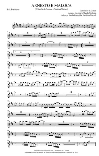 &
## 4
2 œ œ œ
œ œ œ œ œ œ œ œ œ œ œ œ œ œ œ œ œœ œ œ ‰
J
œ œ œ œ
œ
&
##
9
œ Œ
6
‰ œœœœœœ œ œ 4
≈
œ œ œ œ œ .œ œ œ œ œ
&
## ..
24
˙ 7 ˙ œ œ ˙ ˙ ˙
Œ œœœœ ˙n
6
&
## .. 44
45 1. 2 2.
∑ Ó ≈œ œœœ œœ œ Ó ≈œ œœœ œœœ ∑
&
##
51
Œ œ œ œb œ œ œ Ó ≈
œ œ œ œ œ œ œ Ó ≈ œ œ œ œ œ œ œ
2
&
##
56
Œ ≈
œ œ œ œb œ œ œn œ œ
‰
œ œ œ œ œ œ .œ
3
œ ≈
œ œ œ œ œ
≈
œ œ
&
##
59
œ
≈
œ œ œ œ œ
≈
œ œ œ
≈
œ œ œ œ œ
≈
œ œn .œ œn œ œ œ œ œ œ
≈
œ œ
&
##
62
˙
Ó ‰ œœœœœœ˙
‰ œœœœœœ˙ 5
Ó Œ ≈
œ œ
&
##
71
œ .œ œ œ œ
≈
œ œ œ .œ
‰
J
œ œ œ œ œ œ œ œb
3
œ œ œ œ œ œ ‰ œ œ œ œ œ ˙ Ó
&
##
75 11
Œ ‰ J
œ œ œ œœ œ œ œ œ œ
œ œ œ œ œ œ œ ˙ ‰
œ œ œ œ œ#
&
##
89
œ œ œ .œb œ# œ œ œn ˙
Ó
3
Ó œ œ œ œb œ œ œ œ
&
##
95
˙ ≈
œ œ œ œ œ œ œ Ó ≈ œ œ œ œ œ œ œ ∑ Œ œ œ œb œ œ œ
&
##
99
Ó ≈ œ œ œ œ œ œ œ Ó ≈ œ œ œ œ œ œ œ
2
Œ ≈œ œ ˙
Governo do Estado do Ceará - Secretaria da Cultura
Sistema Estadual de Bandas de Música.- Partitura editada em Fevereiro de 2012.
ARNESTO E MALOCA
Demônios da Garoa
Sax Barítono (O Samba do Arnesto e Saudosa Maloca)
Arranjo Original p/Banda Sinfnica
Adap. p/ Banda Reduzida: Jardilino Maciel
 