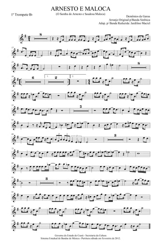 &
#
4
2
8
Œ ≈
œ œ œ œ œ œœ œ œ ≈
œ œ œœ œœ œœ œ ≈
œ œ œœ œœ œ
&
#15
.œ
œ œœ œ ˙ Œ œœ œ œ œ œ œ œœ œ œ œ œ œœ œ œ œœ
œ œœ œ œ Œ
&
#23
.œ œ œ œ œ ˙ ∑ Œ œ Œ œ Œ œ œ œn ˙ 8
&
# .. .. 4
4
39 6 1. 2 2.
∑
œ œ œ
≈ œ œ
˙ œœ œ
≈œ œ
˙
&
#50
œœ œ
≈ œb œ
œ œœ œn ∑
œ œ œ
≈œ œ
˙ œœ œ
≈œ œ
˙ œœ œ
≈ œb œ
œ œœ œn
&
#55
.œ œ .œ œ .œ œ .œ œ œ Œ Ó
5
Ó œ œ œ œ .œ œ œ œ œœœ œœ
&
#64
œ œ ‰ ≈ r
œ œ œ œ œ œb .œ# œ ≈ œ œb œ œ Œ œ œ œ œ ≈ œ œn œ œ œ œ .œ
&
#68
œ œœ œœœ œ≈œ œ œ œ œ œ œ œ œ œ œb
3 3
3
˙
Ó
3
Ó Œ œ œ
&
#75
œ œ .œ œ œ œ œ ≈œ œ œ œ œ≈œ œ .œ œ# ≈œ œ ≈œ œb œ œn œb œ Œ ˙b w
&
#80
œ ‰ J
œ œ œ œ œ œ œb œ .œ œ œb œ œ œ œ œ œ ˙ œ œ ≈œ œ œ œ
œ œ œ œ œ œ œ
&
#84
˙ Ó
3
Ó ‰ œ œ œ œ œ# œ œ œ .œb œ# œ œ œn ˙ ≈
œ œ œ œ œ
&
#91
œ œ ≈
œ œ
≈œ œ œ œ œ œ œ œœ≈œ œ
≈ œ# œ œ œ œ œ œb œ œ œ œ œ Ó
&
#95
œ œ œ
≈œ œ
˙ œœ œ
≈œ œ
˙ œ œ œ
≈ œb œ
œ œ œ œn ∑
œ œ œ
≈œ œ
˙
&
#100
œ œ œ
≈œ œ
˙ œ œ œ
≈ œb œ
œ œ œ œn .œ œ .œ œ .œ œ .œ œ œ ≈œ œ˙
Governo do Estado do Ceará - Secretaria da Cultura
Sistema Estadual de Bandas de Música.- Partitura editada em Fevereiro de 2012.
ARNESTO E MALOCA
Demônios da Garoa
1º Trompete Bb (O Samba do Arnesto e Saudosa Maloca)
Arranjo Original p/Banda Sinfnica
Adap. p/ Banda Reduzida: Jardilino Maciel
 
