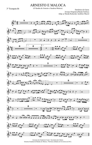&
#
4
2
8
Œ ≈
œ œ œ œ œ œœ œ œ ≈
œ œ œœ œœ œœ œ ≈
œ œ œœ œœ œ
&
#15
.œ
œ œœ œ ˙ Œ œœ œ œ œ œ œ œœ œ œ œ œ œœ œ œ œœ
œ œœ œ œ Œ
&
#23
.œ œ œ œ œ ˙ ∑ Œ œ Œ œ Œ œ œ œb
˙b
8
&
# .. .. 4
4
39 6 1. 2 2.
∑
œ œ œ
≈ œ œ
˙ œœ œ
≈œ œ
˙
&
#50
œœ œ
≈ œb œ
œ œœ œn ∑
œ œ œ
≈œ œ
˙ œœ œ
≈œ œ
˙ œœ œ
≈ œb œ
œ œœ œn
&
#55
.œ œ .œ œ .œ œ .œ œ œ Œ Ó
5
Ó œ œ œ œ .œ œ œ œ œœœ œœ
&
#64
œ œ ‰ ≈ r
œ œ œ œ œ œb .œ# œ ≈ œ œb œ œ Œ œ œ œb œ ≈ œ œn œb œn œb œ .œ
&
#68
œ œœ œ œœ œ≈œ œ œ œ œ œ œ œ œ œ œb
3 3
3
˙
Ó
3
Ó Œ œ œ
&
#75
œ œ .œ œ œ œ œ ≈œ œ œ œ œ ≈œ œ .œ œ# ≈ œ œ ≈ œ œb œ œ œ œ Œ ˙ w
&
#80
œ ‰ J
œ œ œ œ œ œ œb œ .œ œ œb œ œ œ œ œ œ ˙ œ œ ≈ œ œ œ œ
œ œ œ œ œ œ œ
&
#84
˙ Ó
3
Ó ‰ œ œ œ œ œ# œ œn œ .œ œ œ œ œ ˙ ≈œ œ œ œ œ
&
#91
œ œ ≈œ œ≈œ œ œ œ œ œ œ œœ≈œ œ ≈ œ œ œb œ œn œ œ œ œ œ œ œ Ó
&
#95
œ œ œ
≈œ œ
˙ œœ œ
≈œ œ
˙ œ œ œ
≈ œb œ
œ œ œ œn ∑
œ œ œ
≈œ œ
˙
&
#100
œ œ œ
≈œ œ
˙ œ œ œ
≈ œb œ
œ œ œ œn .œ œ .œ œ .œ œ .œ œ œ ≈œ œ˙
Governo do Estado do Ceará - Secretaria da Cultura
Sistema Estadual de Bandas de Música.- Partitura editada em Fevereiro de 2012.
ARNESTO E MALOCA
Demônios da Garoa
3º Trompete Bb (O Samba do Arnesto e Saudosa Maloca)
Arranjo Original p/Banda Sinfnica
Adap. p/ Banda Reduzida: Jardilino Maciel
 