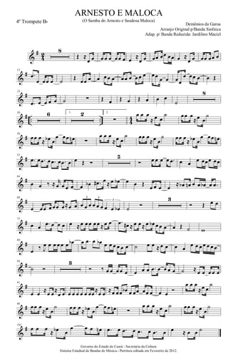 &
#
4
2
8
Œ ≈
œ œ œ œ œ œœ œ œ ≈
œ œ œœ œœ œœ œ ≈
œ œ œœ œœ œ
&
#15
.œ
œ œœ œ ˙ Œ œœ œ œ œ œ œ œœ œ œ œ œ œœ œ œ œœ
œ œœ œ œ Œ
&
#23
.œ œ œ œ œ ˙ ∑ Œ œ Œ œ Œ œ œ œ
˙
8
&
# .. .. 4
4
39 6 1. 2 2.
∑
œ œ œ
≈ œ œ
˙ œœ œ
≈œ œ
˙
&
#50
œœ œ
≈ œb œ
œ œœ œn ∑
œ œ œ
≈œ œ
˙ œœ œ
≈œ œ
˙ œœ œ
≈ œb œ
œ œœ œn
&
#55
.œ œ .œ œ .œ œ .œ œ œ Œ Ó
5
Ó œ œ œ œ .œ œ œ œ œœœ œœ
&
#64
œ œ ‰ ≈ r
œ œ œ œ œ œb .œ# œ ≈ œ œb œ œ Œ
œ œ œ œ
≈ œb œn œ œ œb œ .œ
&
#68
œ œœ œ œœ œ≈œ œ œ œ œ œ œ œ œ œ œb
3 3
3
˙
Ó
3
Ó Œ œ œ
&
#75
œ œ .œ œ œ œ œ ≈œ œ œ œ œ ≈œ œ .œ œ# ≈ œ œ ≈ œ œb œ œ œ œ Œ ˙ w
&
#80
œ ‰ J
œ œ œ œ œ œ œb œ .œ œ œb œ œ œ œ œ œ ˙ œ œ ≈ œ œ œ œ
œ œ œ œ œ œ œ
&
#84
˙ Ó
3
Ó ‰ œ œ œ œ œ œ œ œ .œ œ œ œ œ ˙ ≈ œ œ œ œ œ
&
#91
œ œ
≈
œ œ
≈
œ œ œ œ œ œ œ œœ
≈
œ œ
≈œ œœ œb œ œœ œœ œ œ œ
Ó
œ œ œ
≈œ œ
˙
&
#96
œœ œ
≈œ œ
˙ œ œ œ
≈ œb œ
œ œ œ œn ∑
œ œ œ
≈œ œ
˙ œœ œ
≈œ œ
˙
&
#101
œ œ œ
≈ œb œ
œ œ œ œn .œ œ .œ œ .œ œ .œ œ œ ≈ œ œ ˙
Governo do Estado do Ceará - Secretaria da Cultura
Sistema Estadual de Bandas de Música.- Partitura editada em Fevereiro de 2012.
ARNESTO E MALOCA
Demônios da Garoa
4º Trompete Bb (O Samba do Arnesto e Saudosa Maloca)
Arranjo Original p/Banda Sinfnica
Adap. p/ Banda Reduzida: Jardilino Maciel
 