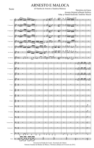 &
&
&
&
&
&
&
&
&
&
&
&
&
&
&
&
?
?
?
?
?
?
ã
b
#
#
#
##
##
#
##
#
#
#
#
b
b
b
b
b
b
42
4
2
42
42
4
2
42
42
4
2
42
42
4
2
42
42
4
2
42
42
4
2
42
42
4
2
42
42
4
2
Flauta C
1º Clarinete Bb
2º Clarinete Bb
3º Clarinete Bb
1º Sax Alto Eb
2º Sax Alto Eb
Sax Tenor Bb
Sax Barítono
1º Trompete Bb
2º Trompete Bb
3º Trompete Bb
4º Trompete Bb
1º Horn F
2º Horn F
3º Horn F
4º Horn F
1º Trombone
2º Trombone
3º Trombone
Trombone Baixo
Bombardino C
Tuba C
Bateria
œ œ œ œ œ œ œœ
œ œ œ œ œ œ œœ
œ œ œ œ œ œ œœ
œ œ œ œ œ œ œœ
œ œ œ œ œ œ œœ
œ œ œ œ œ œ œœ
∑
œ œ œ
∑
∑
∑
∑
∑
∑
∑
∑
∑
∑
∑
∑
∑
œ œ œ
xf x xf x x xfx xf
.œ œ .œ œ
œ œ œ œ œ œ œ œ
œ œ œ œ œ œ œ œ
œ œ œ œ œ œ œ œ
œ œ œ œ œ œ œ œ
œ œ œ œ œ œ œ œ
œ œ œ œ œ œ œ œ
œ œ œ œ œ œ œ œ
œ œ œ
∑
∑
∑
∑
∑
∑
∑
∑
∑
∑
∑
∑
∑
œ œ
x xf x xf x xf xf x
.œ œ .œ œ
˙
˙
˙
˙
œ œ œ œ œ œ œ œ
œ œ œ œ œ œ œ œ
œ œ œ œ œ œ œ œ
œ œ œ œ
∑
∑
∑
∑
∑
∑
∑
∑
∑
∑
∑
∑
∑
œ œ
«
2
œ œ œ
œ œ œ
œ œ œ
œ œ œ
œ œ œ
œœœ œ
œœœ œ
œ œ œ œ
∑
∑
∑
∑
∑
∑
∑
∑
∑
∑
∑
∑
∑
œ œ
œ œ œ œ
œ œ œ œ
œ œ œ œ
œ œ œ œ
œ œ œ œ
œ œ œ
œ œ œ
œ œ œ œ
∑
∑
∑
∑
∑
∑
∑
∑
∑
∑
∑
∑
∑
œ œ
«
2
œ œ œ œ
œ œ œ œ
œ œ œ œ
œ œ œ œ
œ œ œ œ
œ œ œ œ œ œ
œ œ œ œ œ œ
œ œ œ œ
∑
∑
∑
∑
∑
∑
∑
∑
∑
∑
∑
∑
∑
˙
œ
‰ J
œ
œ ‰ J
œ
œ ‰ J
œ
œ ‰ J
œ
œ ‰ J
œ
œ ‰ J
œ
œ
‰ J
œ
œ ‰ J
œ
∑
∑
∑
∑
∑
∑
∑
∑
∑
∑
∑
∑
∑
œ
Œ
«
2
œ œ œ œ œ œ œ œ
œ œ œ œ œ œ œ œ
œ œ œ œ œ œ œ œ
œ œ œ œ œ œ œ œ
œ œ œ œ œ œ œ œ
œ œ œ œ
œ œ œ œ
œ œ œ œ
∑
∑
∑
∑
∑
∑
∑
∑
∑
∑
∑
∑
∑
œ œ
œ
Œ
œ
Œ
œ
Œ
œ
Œ
œ Œ
œ
Œ
œ
Œ
œ Œ
Œ ≈
œ œ
Œ ≈
œ œ
Œ ≈
œ œ
Œ ≈
œ œ
∑
∑
∑
∑
∑
∑
∑
∑
∑
œ
Œ
xœœ Œ
∑
∑
∑
∑
∑
∑
∑
∑
œœ œ œœ œ
œœ œ œœ œ
œœ œ œœ œ
œœ œ œœ œ
∑
∑
∑
∑
∑
∑
∑
∑
∑
∑
∑
∑
∑
∑
∑
∑
∑
∑
∑
œ ≈
œ œ
œ
≈
œ œ
œ ≈
œ œ
œ ≈
œ œ
∑
∑
∑
∑
‰
.œ
‰
.œ
‰
.œ
‰ .œ
‰ .œ
‰
.œ
‰
..
.
xœœ
Governo do Estado do Ceará - Secretaria da Cultura
Sistema Estadual de Bandas de Música.- Partitura editada em Fevereiro de 2012.
ARNESTO E MALOCA
Demônios da Garoa
Score (O Samba do Arnesto e Saudosa Maloca)
Arranjo Original p/Banda Sinfnica
Adap. p/ Banda Reduzida: Jardilino Maciel
 