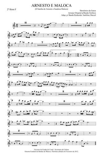 & 4
2
11
Œ ‰ j
œ œ œœœ ˙ ˙ 2
≈
œ œ œ
&
19
≈œ œ œœ œ œ œ œ‰
œ œ ˙
∑ .œ œ œœ œ ˙ ∑ Œ
œ
Œ
œ
& ..
28
Œ
œ œ œb œ œ 7
‰ J
œ œ œ œ œ œ .œb œ œ œ œ œ œ œ
& .. 44
42 .œ œ œ œ
œ œ œ œ .œ œ œ œ œ 1.
œ œ œ œ 2.
˙ ‰ œ ‰ œ ˙
&
49
‰ œ ‰ œ ˙ ‰ œ ‰ œ ˙ ∑ ‰ œ ‰ œ ˙ ‰ œ ‰ œ ˙ ‰ œ ‰ œ ˙
&
55 4
≈ œb œn œ
Ó ≈ œb œn œ ‰ .œ 5
Ó Œ œ œ œ
&
67
œ
≈
œ œb œ œ œ œ .œ œ œ œ œ œ œ œ
≈
œ œ œœ œ œ œœ œ œ œb
3 3
3
˙ Ó ∑
&
72
Ó ˙ ˙ ‰
œ œ œ œ œ ˙
Ó
3
Œ ≈
œ œ œ œ œ
≈
œ œ
&
79 œ
≈
œ œ œ œ œ
≈
œ œ ˙
Ó
3
Ó
.œ œ
≈
œ œ
&
85 œ œ# œ œ œb œ
≈
œn œb ˙
Ó ∑ Ó ‰
œ œ œ œ œ#
&
89
œ œ œ .œb œ# œ œ œn ˙
Ó Œ
œ œ œ œ œ œ œ œ œ .˙
&
93 2
‰ œ ‰ œ ˙ ‰ œ ‰ œ ˙ ‰ œ ‰ œ ˙ ∑
&
99
‰ œ ‰ œ ˙ ‰ œ ‰ œ ˙ ‰ œ ‰ œ ˙
œ œ œ œ œ
œ .˙
Governo do Estado do Ceará - Secretaria da Cultura
Sistema Estadual de Bandas de Música.- Partitura editada em Fevereiro de 2012.
ARNESTO E MALOCA
Demônios da Garoa
2º Horn F (O Samba do Arnesto e Saudosa Maloca)
Arranjo Original p/Banda Sinfnica
Adap. p/ Banda Reduzida: Jardilino Maciel
 
