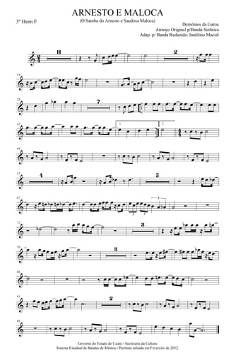 & 4
2
11
Œ ‰ j
œ œ œœœ ˙ ˙ 2
≈œ œœ
&
19
≈œ œ œœ œ œœ œ‰
œœ ˙ ∑ .œ œ œ œ œ ˙ ∑ Œ œ Œ œ
& ..
28
Œ œ œ œb œ œ 7
‰ J
œ œ œ œ œ œ .œ œ œ œ œ œ œ œ
& .. 44
42
.œ œ œ œ œ œ œ œ .œ œ œ œ œ
1.
œ œ œ œ
2.
˙ ‰ œ ‰ œ ˙
&
49
‰ œ ‰ œ ˙ ‰ œ ‰ œ ˙
∑ ‰ œ ‰ œ ˙ ‰ œ ‰ œ ˙ ‰ œ ‰ œ ˙
&
55 4
≈œ œ
œ
Ó ≈ œ œ œb ‰ .œ
5
Ó Œ œ œ œb
&
67
œ ≈ œ œn œb œn œb œ .œ œ œœ œœœ œ≈œ œ œ œœ œ œœ œ œ œb
3 3
3
˙ Ó ∑
&
72
Ó ˙b ˙ ‰
œ œ œ œ œ ˙ Ó
3
Œ ≈ œ œ œb œ œ
≈
œ œn
&
79
œ
≈
œ œœ œœ
≈
œ œ ˙
Ó
3
Ó .œ œ≈œ œ# œ œ# œ œ œb œ
≈œœ
&
86
˙ Ó ∑ Ó ‰ œ œ œ œ œb œ œ œ .œn œ œ œ œ ˙ Ó
&
91
Œ œ œ œœ œ œœ œ œ
.˙
2
‰ œ ‰ œ ˙ ‰ œ ‰ œ ˙ ‰ œ ‰ œ ˙
&
98
∑ ‰ œ ‰ œ ˙ ‰ œ ‰ œ ˙ ‰ œ ‰ œ ˙
œ œ œ œ
œ
œ .˙
Governo do Estado do Ceará - Secretaria da Cultura
Sistema Estadual de Bandas de Música.- Partitura editada em Fevereiro de 2012.
ARNESTO E MALOCA
Demônios da Garoa
3º Horn F (O Samba do Arnesto e Saudosa Maloca)
Arranjo Original p/Banda Sinfnica
Adap. p/ Banda Reduzida: Jardilino Maciel
 