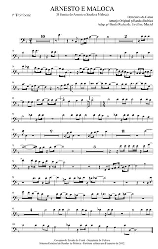 ?
b 4
2
10
‰
.œ
Œ ‰ j
œ œ œœ œ ˙ ˙ 2
≈
œ œ œ
? b
19 ˙ œ .œ
Œ Œ
œ .œ
∑ .œ œ œœ œ ˙ ∑ Œ
œ
Œ
œ
Œ
œ
?
b
29 œ œb œ œ œ œ œ œ œ œ
œ œ ≈
œ œ œ œ œ œ .œ œ œœ œœœ œ œœ œœœ œ
? b ..
36 .œ œ œ œ œ œ Œ ‰ J
œ œ œ œ œ œ .œb œ œ œ œ œ œ œ .œ œ œ œ
œ
?
b .. 4
4
43
œ œ œ .œ œ œ œ œ 1.
œ œ œ œ 2.
˙ ˙ œ œ œ ˙ œ œ œ
? b
50
˙ œb
≈
œ œ
∑
˙ œ œ œ ˙ œ œ œ ˙ œb
≈
œ œ œ œ œ œ
?
b
56
J
œ
.œ Ó
2
≈
œ œ
œ Ó ≈
œ œ œ
‰
.œ 11
Ó
˙
? b
73 ˙˙ œœ œ œ
≈
œ œ ˙
Ó
3
Œ ≈
œ œ œ œ œ
≈
œ œ
?
b
79
œ
≈
œ œ œ œ œ
≈
œ œ ˙
Ó ∑ Œ œ œ œ œ œ œ œ œ ˙ ˙
? b
84
Ó
.œ œ
≈
œ œ œ œn œ œ œb œ
≈
œn œb ˙
Ó Ó Œ ‰ ≈ R
œ
?
b
88
œ œ œ œ œ œ
‰
œ œ œ œ œn œ œ œ .œb œn œ œ œn ˙
Ó
? b
91 4 ˙ œ œ œ ˙ œ œ œ ˙ œb
≈
œ œ
∑
˙ œ œ œ
?
b
100 ˙ œ œ œ ˙ œb
≈
œ œ œ œ œ œ œ
œ .˙
Governo do Estado do Ceará - Secretaria da Cultura
Sistema Estadual de Bandas de Música.- Partitura editada em Fevereiro de 2012.
ARNESTO E MALOCA
Demônios da Garoa
1º Trombone (O Samba do Arnesto e Saudosa Maloca)
Arranjo Original p/Banda Sinfnica
Adap. p/ Banda Reduzida: Jardilino Maciel
 
