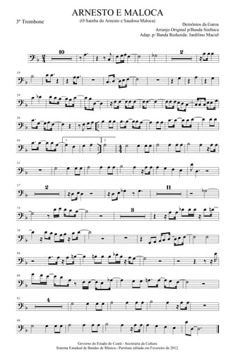 ?
b 4
2
10
‰
.œ Œ ‰ j
œ œ œœœ ˙ ˙b 2
≈
œ œœ
? b
19
˙ œ .œ
Œ Œ œ .œ ∑ .œ œ œœ œ ˙ ∑ Œ œ Œ œ Œ œ
?
b
29
œ œb œ œ œ œ œ œ œ œ
œ œ ≈œ œ œœ œ œ .œ œ œœ œœ œ œ œœ œœœ œ
? b ..
36 .œ œ œœ œ œ Œ ‰ J
œ œ œ œ œ œ .œ œ œœ œ œ œ œ .œ œ œ œ œ œ œ œ
?
b .. 4
4
44 .œ œ œ œ œ 1.
œ œ œ œ 2.
˙ ˙ œ œ œ ˙ œ œ œ ˙ œ
≈
œ œ
? b
51
∑ ˙ œ œ œ ˙ œ œ œ ˙ œ
≈
œ œ œ œ œ œ J
œ
.œ Ó
?
b
57 2
≈œ œœ Ó ≈ œ œ œb ‰ .œ 11
Ó ˙b
? b
73
˙ ‰
œ œ œ œ œ ˙
Ó
3
Œ ≈
œ œ œb œ œ
≈
œ œn
?
b
79 œ
≈
œ œ œ œ œ
≈
œ œ ˙
Ó ∑ Œ œ œ œ œ œ œ œ œ ˙ ˙
? b
84
Ó
.œ œ
≈
œ œn œ œn œ œ œb œ
≈
œ œ ˙ Ó Ó Œ ‰ ≈ R
œ
?
b
88
œ œ œ œ œ œ
‰ œ œ œ œ œb œ œ œ .œn œ œ œ œ ˙ Ó
? b
91 4 ˙ œ œ œ ˙ œ œ œ ˙ œ
≈
œ œ
∑
?
b
99
˙ œ œ œ ˙ œ œ œ ˙ œ ≈œ œ œ œ œ œ
œ
œ .˙
Governo do Estado do Ceará - Secretaria da Cultura
Sistema Estadual de Bandas de Música.- Partitura editada em Fevereiro de 2012.
ARNESTO E MALOCA
Demônios da Garoa
3º Trombone (O Samba do Arnesto e Saudosa Maloca)
Arranjo Original p/Banda Sinfnica
Adap. p/ Banda Reduzida: Jardilino Maciel
 
