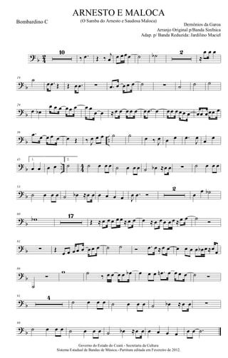 ?
b 4
2
10
‰ .œ Œ ‰ j
œ œ œœœ ˙ ˙b 2
≈
œ œ œ
? b
19 ˙
œ .œ Œ Œ œ .œ ∑ .œ œ œ œ œ ˙ ∑ ˙ ˙ ˙
?
b
29
œ œb
œ œ œ œœ œ œ œ
œ œ ≈œ œ œ œ œ œ .œ œ œœ œ œœ œ œœ œœœ œ
? b ..
36 .œ œ œ œ œ œ Œ ‰ J
œ œ œ ˙ ˙ œ ‰ J
œ œ œ .œ
J
œ œ œ
?
b .. 4
4
45 1.
œ œ œ œ
2.
˙ ˙ œ œ œ ˙ œ œ œ ˙ œb ≈œ œ ∑ ˙ œ œ œ
? b
53
˙ œ œ œ ˙ œb ≈œ œ œ œ œ œ J
œ .œ Ó
2
œ
œ ˙b
?
b
60
wb 17
Œ ≈ œ œ œ œ œ ≈œ œ œ ≈ œ œ œ œ œ ≈œ œ ˙ Ó
? b
81
∑ Œ
œ œ œ œ œ œ œ œ ˙ ˙ Ó .œ œ ≈œ œ œ œ œ œ œb œ≈œœ
?
b
86
˙
Ó
w ˙ ‰ œ œ œ œ œb œ œ œ .œn œ œ œ œ ˙ Ó
? b
91 4
˙ œ œ œ ˙ œ œ œ ˙ œb ≈ œ œ ∑
?
b
99
˙ œ œ œ ˙ œ œ œ ˙ œb ≈œ œ œ œ œ œ œ œ .˙
Governo do Estado do Ceará - Secretaria da Cultura
Sistema Estadual de Bandas de Música.- Partitura editada em Fevereiro de 2012.
ARNESTO E MALOCA
Demônios da Garoa
Bombardino C (O Samba do Arnesto e Saudosa Maloca)
Arranjo Original p/Banda Sinfnica
Adap. p/ Banda Reduzida: Jardilino Maciel
 