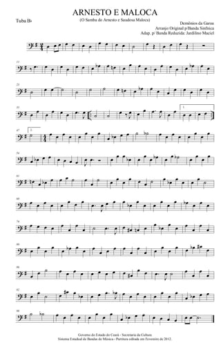 ? #
4
2 œ œ œ œ œ œ œ œ œ œ œ ˙ œ Œ œ œ œ Œ ∑
? #
11
‰ .œ œ œ œ œ œ œ œ œb œ œn œ œ œ œ œ œ œ œ œ œb œ œ
? #
23
˙ œ œ ˙ ˙ ˙ ˙ œ œn œ œb œ œ œ œ œ œ œ œ
? # .. ..
35
œ œ œ œ œ œ .œ
J
œ ˙ ˙ œ ‰ J
œ œ œ .œ
J
œ œ œ
1.
œ œ œ œ
? # 44
47 2.
˙ œ œ œ œ œ œ œ œ
œ œb œ œ ˙ ˙b œ œ œ œ œ œ œ œ
? #
54
œ œb œ œ œ œ œ œ J
œ .œ Ó œ œ œ œb œ œ œ œb œ œ ˙b œ œ œ œ
? #
61
œn œ œb œ œ œ ˙ œ
œ
˙ œ œ œ œ œ œ ˙ œ œb œ œ œ œ ˙
? #
68
œ œ œ œ œ
œ œ œ
.œ
J
œ œ œ œ
œb
œ
œ œ
œ
œ
œ œb œ œ œ
? #
74
œ œ œ œ œ
œ
œ
œ ˙ .œ
J
œ œ œ# œn œ
œ
œb
œ
œ œ
œ
œ
œ
? #
80
œ
œ
œ
œ
œ œb œ
œ œ
œ œ œ œ
œ
œ
œ œ
œ
œ
œ œ œb œ#
œ
? #
86
œ œ ˙ œ œ œ œ œ œ œ œ œ œ#
œ œ .œ
J
œ ˙ œ
œ
œ
œ
? #
92
œ
œ
˙ œ
œ# œ
œb œ œ .œ
J
œb œ œ œ œ œ
œ
œ
œ
œ œb œ œ
? #
98
˙ ˙b œ œ œ œ œ œ œ œ
œ œb œ œ œ œ œ œ œ œ .˙
Governo do Estado do Ceará - Secretaria da Cultura
Sistema Estadual de Bandas de Música.- Partitura editada em Fevereiro de 2012.
ARNESTO E MALOCA
Demônios da Garoa
Tuba Bb (O Samba do Arnesto e Saudosa Maloca)
Arranjo Original p/Banda Sinfnica
Adap. p/ Banda Reduzida: Jardilino Maciel
 