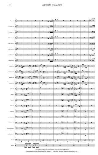 &
&
&
&
&
&
&
&
&
&
&
&
&
&
&
&
?
?
?
?
?
?
ã
b
#
#
#
##
##
#
##
#
#
#
#
b
b
b
b
b
b
Flauta C
1º Clarinete Bb
2º Clarinete Bb
3º Clarinete Bb
1º Sax Alto Eb
2º Sax Alto Eb
Sax Tenor Bb
Sax Barítono
1º Trompete Bb
2º Trompete Bb
3º Trompete Bb
4º Trompete Bb
1º Horn F
2º Horn F
3º Horn F
4º Horn F
1º Trombone
2º Trombone
3º Trombone
Trombone Baixo
Bombardino C
Tuba C
Bateria
12
∑
12
∑
12
∑
12
∑
12
∑
12
∑
12
∑
12
∑
12
œœ œœ œœ
12
œœ œœ œœ
12
œœ œœ œœ
12
œœ œœ œœ
12
Œ ‰ j
œ
12
Œ ‰ j
œ
Œ ‰ j
œ
12
Œ ‰ j
œ
12
Œ ‰
j
œ
12
Œ ‰ j
œ
12
Œ ‰ j
œ
12
Œ ‰
j
œ
12
Œ ‰ j
œ
12
œ œ
12
∑
∑
∑
∑
∑
∑
∑
∑
∑
œ ≈
œ œ
œ ≈
œ œ
œ ≈
œ œ
œ ≈
œ œ
œ œ œ œ
œ œ œ œ
œ œ œ œ
œ œ œ œ
œ œ œ œ
œ œ œ œ
œ œ œ œ
œ œ œ œ
œ œ œ œ
œ œ
xfx xfx x xfx xf
.œ œ .œ œ
∑
∑
∑
∑
∑
∑
∑
∑
œ œ œ œ œ
œ œ œ œ œ
œ œ œ œ œ
œ œ œ œ œ
˙
˙
˙
˙
˙
˙
˙
˙
˙
œ œ
x xfx xfx xf xfx
.œ œ .œ œ
∑
∑
∑
∑
∑
∑
∑
∑
.œ
œ œ œ œ
.œ
œ œ œ œ
.œ
œ œ œ œ
.œ
œ œ œ œ
˙
˙
˙
˙b
˙
˙
˙b
˙b
˙b
œ œb
«
2
‰ œ œ œ œ œ œ
‰ œ œ œ œ œ œ
‰ œ œ œ œ œ œ
‰ œ œ œ œ œ œ
‰
œ œ œ œ œ œ
‰ œ œ œ œ œ œ
‰ œ œ œ œ œ œ
‰ œ œ œ œ œ œ
˙
˙
˙
˙
∑
∑
∑
∑
∑
∑
∑
∑
∑
œ œb
œ œ
œ œ
œ œ
œ œ
œ œ
œ œ
œ œ
œ œ
Œ œ œ œ
Œ
œ œ œ
Œ œ œ œ
Œ œ œ œ
∑
∑
∑
∑
∑
∑
∑
∑
∑
œ œ
«
2
∑
∑
∑
∑
∑
∑
∑
∑
œ œ œ œ
œ œ œ œ
œ œ œ œ
œ œ œ œ
≈
œ œ œ
≈
œ œ œ
≈ œ œ œ
≈ œ œ œ
≈
œ œ œ
≈
œ œ œ
≈
œ œ œ
≈ œ œ œ
≈
œ œ œ
œ œ
∑
∑
∑
∑
∑
∑
∑
∑
œ œ œ œœ œ
œ œ œ œœ œ
œ œ œ œœ œ
œ œ œ œœ œ
≈œ œ œœ œ
≈œ œ œœ œ
≈œ œ œœ œ
≈œ œ œœ œ
˙
˙
˙
˙
˙
œ œ
«
2
∑
∑
∑
∑
∑
∑
∑
∑
œ œ œ œ
œ œ œ œ
œ œ
œ œ
œ œ œ œ
œ œ
œ ‰
œœ
œ œ œ ‰
œœ
œ œ œ ‰
œœ
œ œ œ
‰ œœ
œ .œ
Œ
œ .œ
Œ
œ .œ
Œ
œ .œ
Œ
œ .œ Œ
œ œ
∑
∑
∑
∑
∑
∑
∑
∑
œ œ
œ œ œ œ
œ œ
œ œ œ œ
œ œ
œ œ œ œ
œ œ
œ œ œ œ
˙
˙
˙
˙b
Œ
œ .œ
Œ
œ .œ
Œ œ .œ
Œ œ .œ
Œ œ .œ
œ œb
«
2
≈
œ œ œ œ œ
≈
œ œ œ œ œ
≈
œ œ œ œ œ
≈
œ œ œ œ œ
≈
œ œ œ œ œ
≈ œ œ œ œ œ
≈ œ œ œ œ œ
≈
œ œ œ œ œ
œ Œ
œ Œ
œ Œ
œ Œ
∑
∑
∑
∑
∑
∑
∑
∑
∑
œ œ
2 ARNESTO E MALOCA
Governo do Estado do Ceará - Secretaria da Cultura
Sistema Estadual de Bandas de Música.- Partitura editada em Fevereiro de 2012.
 