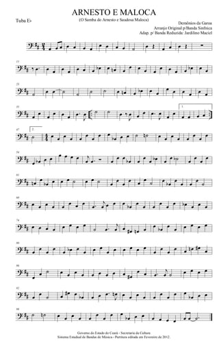 ? ## 4
2
œ œ œ œ œ œ œ
œ œ œ œ ˙ œ Œ œ œ œ Œ ∑
? ##
11
‰ .œ œ œ œ œ œ œ œ œb œ œn œ
œ œ œ œ
œ œ œ œ œb œ œ
? ##
23
˙ œ œ ˙ ˙ ˙ ˙ œ œn œ œb œ œ
œ œ œ œ œ œ
? ## .. ..
35
œ
œ
œ
œ œ œ .œ
J
œ ˙ ˙ œ ‰
J
œ œ œ .œ
J
œ
œ
œ
1.
œ œ œ œ
? ## 44
47 2.
˙ œ œ œ œ œ œ œ œ œ
œb œ œ ˙ ˙n œ œ œ œ œ œ œ œ
? ##
54
œ œb œ œ œ œ œ œ j
œ .œ Ó œ
œ œ
œb œ
œ
œ œb œ
œ ˙b œ
œ
œ
œ
? ##
61
œn œ
œb œ œ œ ˙ œ œ ˙ œ
œ
œ
œ œ œ ˙ œ
œb
œ
œ œ
œ
˙
? ##
68
œ œ œ œ œ œ œ œ .œ
j
œ œ œ œ œb œ œ œ œ œ œ œb œ œ œ
? ##
74
œ œ œ œ œ œ œ œ
˙ .œ
j
œ œ œ# œn œ œ œb œ œ œ œ œ œ
? ##
80
œ œ œ œ œ œb œ œ œ œ
œ œ œ œ œ œ
œ œ œ œ œ œn œ# œ
? ##
86
œ
œ ˙ œ œ œ œ œ œ œ œ œ œ#
œ œ .œ
j
œ ˙ œ œ œ œ
? ##
92
œ œ ˙ œ œ# œ œb œ œ .œ
J
œn œ œ œ œ œ œ œ œ œ
œb œ œ
? ##
98
˙ ˙n œ œ œ œ œ
œ
œ
œ œ
œb œ œ œ œ œ œ œ œ .˙
Governo do Estado do Ceará - Secretaria da Cultura
Sistema Estadual de Bandas de Música.- Partitura editada em Fevereiro de 2012.
ARNESTO E MALOCA
Demônios da Garoa
Tuba Eb (O Samba do Arnesto e Saudosa Maloca)
Arranjo Original p/Banda Sinfnica
Adap. p/ Banda Reduzida: Jardilino Maciel
 