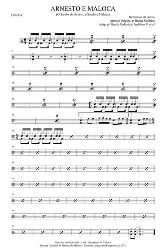 ã 4
2 xfx xfx x xfx xf
.œ œ .œ œ
x xfx xfx xf xfx
.œ œ .œ œ «
2
«
2
«
2
ã
8
xœ
œ Œ ∑ ‰
.
..
xœ
œ ∑
xfx xfx x xfx xf
.œ œ .œ œ
x xfx xfx xf xfx
.œ œ .œ œ «
2
ã
16
«
2
«
2
«
2
«
2
ã
25
«
2
«
2
«
2
«
2
«
2
ã ..
34
«
2
«
2 xfx xfx x xfx xf
.œ œ .œ œ
x xfx xfx xf xfx
.œ œ .œ œ «
2
ã .. 44
42
«
2 1.
x
œœ
œ œ œ œ œ œ œ œ œ
2.
x
œœ œ œ œ
ã 4
4
48
xfx xfx x xfx xfx xfx xfx xf xfx
.œ œ .œ œ .œ œ .œ œ ‘ ‘ ‘ ‘ ‘ ‘
ã
55
‘ ‘ ‘ ‘ ‘ ‘ ‘ ‘ ‘
ã
64
‘ ‘ ‘ ‘ ‘ ‘ ‘ ‘ ‘
ã
73
‘ ‘ ‘ ‘ ‘ ‘ ‘ ‘ ‘
ã
82
‘ ‘ ‘ ‘ ‘ ‘ ‘ ‘
ã
90
‘ ‘ ‘ ‘ ‘ ‘ ‘
ã
97
‘ ‘ ‘ ‘ ‘ ‘
xœ
œ
xœ
œ
..
.
X˙
˙
Governo do Estado do Ceará - Secretaria da Cultura
Sistema Estadual de Bandas de Música.- Partitura editada em Fevereiro de 2012.
ARNESTO E MALOCA
Demônios da Garoa
Bateria (O Samba do Arnesto e Saudosa Maloca)
Arranjo Original p/Banda Sinfnica
Adap. p/ Banda Reduzida: Jardilino Maciel
 