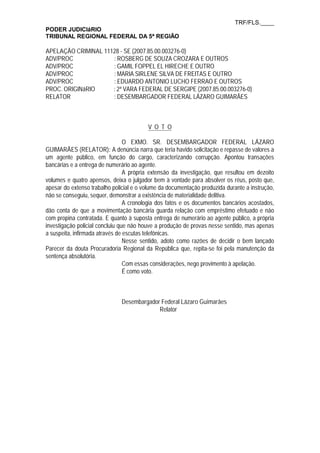 TRF/FLS.____
PODER JUDICIáRIO
TRIBUNAL REGIONAL FEDERAL DA 5ª REGIÃO
APELAÇÃO CRIMINAL 11128 - SE (2007.85.00.003276-0)
ADV/PROC : ROSBERG DE SOUZA CROZARA E OUTROS
ADV/PROC : GAMIL FOPPEL EL HIRECHE E OUTRO
ADV/PROC : MARIA SIRLENE SILVA DE FREITAS E OUTRO
ADV/PROC : EDUARDO ANTONIO LUCHO FERRAO E OUTROS
PROC. ORIGINáRIO : 2ª VARA FEDERAL DE SERGIPE (2007.85.00.003276-0)
RELATOR : DESEMBARGADOR FEDERAL LÁZARO GUIMARÃES
V O T O
O EXMO. SR. DESEMBARGADOR FEDERAL LÁZARO
GUIMARÃES (RELATOR): A denúncia narra que teria havido solicitação e repasse de valores a
um agente público, em função do cargo, caracterizando corrupção. Apontou transações
bancárias e a entrega de numerário ao agente.
A própria extensão da investigação, que resultou em dezoito
volumes e quatro apensos, deixa o julgador bem à vontade para absolver os réus, posto que,
apesar do extenso trabalho policial e o volume da documentação produzida durante a instrução,
não se conseguiu, sequer, demonstrar a existência de materialidade delitiva.
A cronologia dos fatos e os documentos bancários acostados,
dão conta de que a movimentação bancária guarda relação com empréstimo efetuado e não
com propina contratada. E quanto à suposta entrega de numerário ao agente público, a própria
investigação policial concluiu que não houve a produção de provas nesse sentido, mas apenas
a suspeita, infirmada através de escutas telefônicas.
Nesse sentido, adoto como razões de decidir o bem lançado
Parecer da douta Procuradoria Regional da República que, repita-se foi pela manutenção da
sentença absolutória.
Com essas considerações, nego provimento à apelação.
É como voto.
Desembargador Federal Lázaro Guimarães
Relator
 
