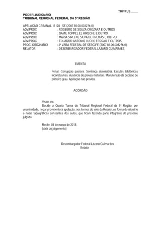 TRF/FLS.____
PODER JUDICIáRIO
TRIBUNAL REGIONAL FEDERAL DA 5ª REGIÃO
APELAÇÃO CRIMINAL 11128 - SE (2007.85.00.003276-0)
ADV/PROC : ROSBERG DE SOUZA CROZARA E OUTROS
ADV/PROC : GAMIL FOPPEL EL HIRECHE E OUTRO
ADV/PROC : MARIA SIRLENE SILVA DE FREITAS E OUTRO
ADV/PROC : EDUARDO ANTONIO LUCHO FERRAO E OUTROS
PROC. ORIGINáRIO : 2ª VARA FEDERAL DE SERGIPE (2007.85.00.003276-0)
RELATOR : DESEMBARGADOR FEDERAL LÁZARO GUIMARÃES
EMENTA
Penal. Corrupção passiva. Sentença absolutória. Escutas telefônicas
inconclusivas. Ausência de provas materiais. Manutenção da decisão de
primeiro grau. Apelação não provida.
ACÓRDÃO
Vistos etc.
Decide a Quarta Turma do Tribunal Regional Federal da 5ª Região, por
unanimidade, negar provimento à apelação, nos termos do voto do Relator, na forma do relatório
e notas taquigráficas constantes dos autos, que ficam fazendo parte integrante do presente
julgado.
Recife, 03 de março de 2015.
(data do julgamento)
Desembargador Federal Lázaro Guimarães
Relator
 