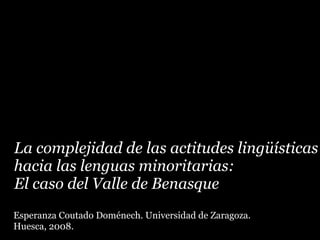 La complejidad de las actitudes lingüísticas
hacia las lenguas minoritarias:
El caso del Valle de Benasque
Esperanza Coutado Doménech. Universidad de Zaragoza.
Huesca, 2008.
 