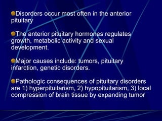 Disorders occur most often in the anterior
pituitary
The anterior pituitary hormones regulates
growth, metabolic activity and sexual
development.
Major causes include: tumors, pituitary
infarction, genetic disorders.
Pathologic consequences of pituitary disorders
are 1) hyperpituitarism, 2) hypopituitarism, 3) local
compression of brain tissue by expanding tumor
 