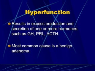 Hyperfunction
Results in excess production and
secretion of one or more hormones
such as GH, PRL, ACTH.
Most common cause is a benign
adenoma.
 