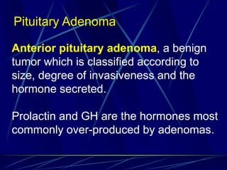 Anterior pituitary adenoma, a benign
tumor which is classified according to
size, degree of invasiveness and the
hormone secreted.
Prolactin and GH are the hormones most
commonly over-produced by adenomas.
Pituitary Adenoma
 
