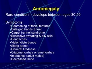 Acromegaly
Rare condition – develops between ages 30-50
Symptoms:
•Coarsening of facial features
•Enlarged hands & feet
•Carpel trunnel syndrome
•Excessive sweating & oily skin
•Headaches
•Vision disturbance
•Sleep apnea
•General tiredness
•Oligomenorrhea or amenorrhea
•Impotence (adult males)
•Decreased libido
 