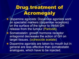 Drug treatment of
Acromegaly
Dopamine agonists: Dopamine agonists work
on specialist markers (dopamine receptors)
on the surface of the tumor to inhibit GH
release from the tumour (Parlodel).
Somatostatin: growth hormone receptor
antagonist decreases the action of GH on
target tissues. (octreocide acetate)
Dopamine agonists are taken by mouth but in
general are less effective than somatostatin
analogues, which have to be injected.
 