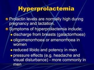 Hyperprolactemia
Prolactin levels are normally high during
pregnancy and lactation.
Symptoms of hyperprolactemia include;
 discharge from breasts (galactorrhoea)
 oligomenorrhoea or amenorrhoea in
women
 reduced libido and potency in men
 pressure effects (e.g. headache and
visual disturbance) - more commonly in
men
 
