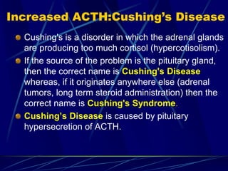 Increased ACTH:Cushing’s Disease
Cushing's is a disorder in which the adrenal glands
are producing too much cortisol (hypercotisolism).
If the source of the problem is the pituitary gland,
then the correct name is Cushing's Disease
whereas, if it originates anywhere else (adrenal
tumors, long term steroid administration) then the
correct name is Cushing's Syndrome.
Cushing’s Disease is caused by pituitary
hypersecretion of ACTH.
 