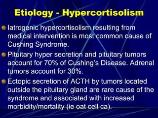 Etiology - Hypercortisolism
Iatrogenic hypercortisolism resulting from
medical intervention is most common cause of
Cushing Syndrome.
Pituitary hyper secretion and pituitary tumors
account for 70% of Cushing’s Disease. Adrenal
tumors account for 30%.
Ectopic secretion of ACTH by tumors located
outside the pituitary gland are rare cause of the
syndrome and associated with increased
morbidity/mortality (ie oat cell ca).
 