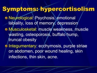 Symptoms: hypercortisolism
Neurological: Psychosis, emotional
labiality, loss of memory, depression
Musculosketal: muscle weakness, muscle
wasting, osteoporosis, buffalo hump,
truncal obesity
Integumentary: ecchymosis, purple striae
on abdomen, poor wound healing, skin
infections, thin skin, acne.
 
