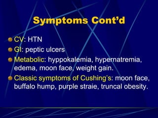 Symptoms Cont’d
CV: HTN
GI: peptic ulcers
Metabolic: hyppokalemia, hypernatremia,
edema, moon face, weight gain.
Classic symptoms of Cushing’s: moon face,
buffalo hump, purple straie, truncal obesity.
 