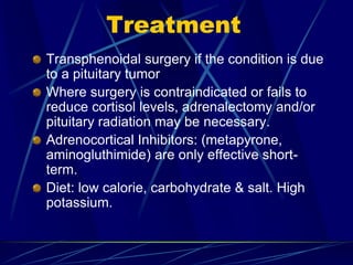 Treatment
Transphenoidal surgery if the condition is due
to a pituitary tumor
Where surgery is contraindicated or fails to
reduce cortisol levels, adrenalectomy and/or
pituitary radiation may be necessary.
Adrenocortical Inhibitors: (metapyrone,
aminogluthimide) are only effective short-
term.
Diet: low calorie, carbohydrate & salt. High
potassium.
 