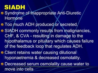 SIADH
Syndrome of Inappropriate Anti-Diuretic
Hormone
Too much ADH produced or secreted.
SIADH commonly results from malignancies,
CHF, & CVA - resulting in damage to the
hypothalamus or pituitary which causes failure
of the feedback loop that regulates ADH.
Client retains water causing dilutional
hyponaetremia & decreased osmolality.
Decreased serum osmolality cause water to
move into cells
 