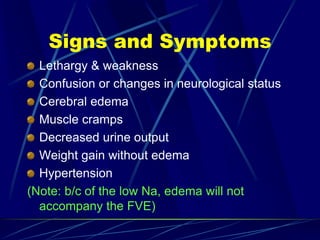 Signs and Symptoms
Lethargy & weakness
Confusion or changes in neurological status
Cerebral edema
Muscle cramps
Decreased urine output
Weight gain without edema
Hypertension
(Note: b/c of the low Na, edema will not
accompany the FVE)
 
