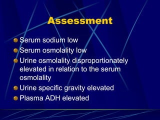 Assessment
Serum sodium low
Serum osmolality low
Urine osmolality disproportionately
elevated in relation to the serum
osmolality
Urine specific gravity elevated
Plasma ADH elevated
 