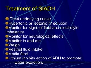 Treatment of SIADH
Treat underlying cause
Hypertonic or isotonic IV solution
Monitor for signs of fluid and electrolyte
imbalance
Monitor for neurological effects
Monitor in and out
Weigh
Restrict fluid intake
Medic Alert
Lithium inhibits action of ADH to promote
water excretion.
 