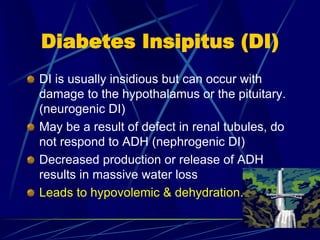 Diabetes Insipitus (DI)
DI is usually insidious but can occur with
damage to the hypothalamus or the pituitary.
(neurogenic DI)
May be a result of defect in renal tubules, do
not respond to ADH (nephrogenic DI)
Decreased production or release of ADH
results in massive water loss
Leads to hypovolemic & dehydration.
 