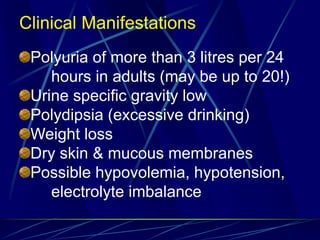 Clinical Manifestations
Polyuria of more than 3 litres per 24
hours in adults (may be up to 20!)
Urine specific gravity low
Polydipsia (excessive drinking)
Weight loss
Dry skin & mucous membranes
Possible hypovolemia, hypotension,
electrolyte imbalance
 