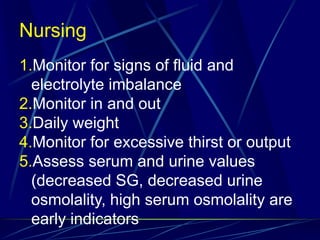 Nursing
1.Monitor for signs of fluid and
electrolyte imbalance
2.Monitor in and out
3.Daily weight
4.Monitor for excessive thirst or output
5.Assess serum and urine values
(decreased SG, decreased urine
osmolality, high serum osmolality are
early indicators
 