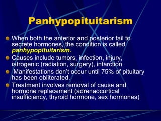 Panhypopituitarism
When both the anterior and posterior fail to
secrete hormones, the condition is called
panhypopituitarism.
Causes include tumors, infection, injury,
iatrogenic (radiation, surgery), infarction
Manifestations don’t occur until 75% of pituitary
has been obliterated.
Treatment involves removal of cause and
hormone replacement (adrenaocortical
insufficiency, thyroid hormone, sex hormones)
 