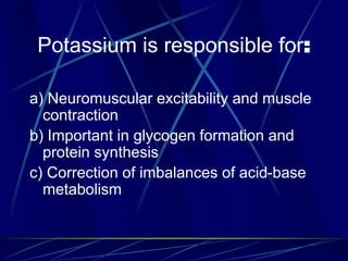 Potassium is responsible for:
a) Neuromuscular excitability and muscle
contraction
b) Important in glycogen formation and
protein synthesis
c) Correction of imbalances of acid-base
metabolism
 