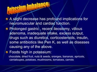 A slight decrease has profound implications for
neuromuscular and cardiac function.
Prolonged gastric , recent ileostomy, villous
adenoma, inadequate intake, excess output,
drugs such as diuretics, corticosteroids, insulin,
some antibiotics like Pen K, as well as diseases
causing any of the above.
Foods high in potassium:
chocolate, dried fruit, nuts & seeds, oranges, bananas, apricots,
cantaloupes, potatoes, mushrooms, tomatoes, carrots
 