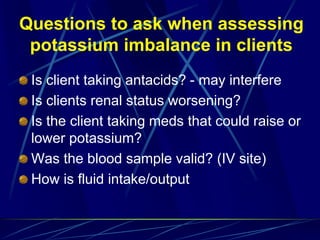 Questions to ask when assessing
potassium imbalance in clients
Is client taking antacids? - may interfere
Is clients renal status worsening?
Is the client taking meds that could raise or
lower potassium?
Was the blood sample valid? (IV site)
How is fluid intake/output
 