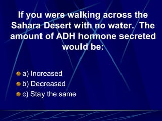 If you were walking across the
Sahara Desert with no water. The
amount of ADH hormone secreted
would be:
a) Increased
b) Decreased
c) Stay the same
 